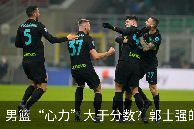 男篮“心力”大于分数？郭士强的话让人堪忧